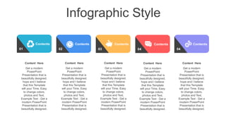 Infographic Style
01
Contents
02
Contents
03
Contents
04
Contents
Content Here
Get a modern
PowerPoint
Presentation that is
beautifully designed.
hope and I believe
that this Template
will your Time. Easy
to change colors,
photos and Text.
Example Text : Get a
modern PowerPoint
Presentation that is
beautifully designed.
Content Here
Get a modern
PowerPoint
Presentation that is
beautifully designed.
hope and I believe
that this Template
will your Time. Easy
to change colors,
photos and Text.
Example Text : Get a
modern PowerPoint
Presentation that is
beautifully designed.
Content Here
Get a modern
PowerPoint
Presentation that is
beautifully designed.
hope and I believe
that this Template
will your Time. Easy
to change colors,
photos and Text.
Example Text : Get a
modern PowerPoint
Presentation that is
beautifully designed.
Content Here
Get a modern
PowerPoint
Presentation that is
beautifully designed.
hope and I believe
that this Template
will your Time. Easy
to change colors,
photos and Text.
Example Text : Get a
modern PowerPoint
Presentation that is
beautifully designed.
04
Contents
Content Here
Get a modern
PowerPoint
Presentation that is
beautifully designed.
hope and I believe
that this Template
will your Time. Easy
to change colors,
photos and Text.
Example Text : Get a
modern PowerPoint
Presentation that is
beautifully designed.
 