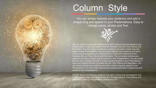 Column Style
You can simply impress your audience and add a
unique zing and appeal to your Presentations. Easy to
change colors, photos and Text.
You can simply impress your audience and add a unique zing and appeal to your
Presentations. I hope and I believe that this Template will your Time, Money and
Reputation. You can simply impress your audience and add a unique zing and
appeal to your Presentations. You can simply impress your audience and add a
unique zing and appeal to your Presentations. I hope and I believe that this
Template will your Time, Money and Reputation. You can simply impress your
audience and add a unique zing and appeal to your Presentations. You can simply
impress your audience and add a unique zing and appeal to your Presentations. I
hope and I believe that this Template will your Time, Money and Reputation. You
can simply impress your audience and add a unique zing and appeal to your
Presentations. You can simply impress your audience and add a unique zing and
appeal to your Presentations.
You can simply impress your audience and add a unique zing and appeal to your
Presentations. I hope and I believe that this Template will your Time, Money and
Reputation. Easy to change colors, photos and Text.
 