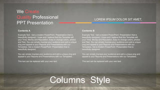 Columns Style
We Create
Quality Professional
PPT Presentation
LOREM IPSUM DOLOR SIT AMET,
Contents A
Example Text : Get a modern PowerPoint Presentation that is
beautifully designed. I hope and I believe that this Template will
your Time, Money and Reputation. Easy to change colors, photos
and Text. You can simply impress your audience and add a unique
zing and appeal to your Reports and Presentations with our
Templates. Get a modern PowerPoint Presentation that is
beautifully designed.
You can simply impress your audience and add a unique zing and
appeal to your Reports and Presentations with our Templates.
This text can be replaced with your own text.
Contents B
Example Text : Get a modern PowerPoint Presentation that is
beautifully designed. I hope and I believe that this Template will
your Time, Money and Reputation. Easy to change colors, photos
and Text. You can simply impress your audience and add a unique
zing and appeal to your Reports and Presentations with our
Templates. Get a modern PowerPoint Presentation that is
beautifully designed.
You can simply impress your audience and add a unique zing and
appeal to your Reports and Presentations with our Templates.
This text can be replaced with your own text.
 