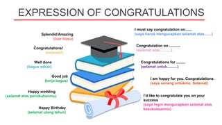 EXPRESSION OF CONGRATULATIONS
I am happy for you. Congratulations.
(saya senang untukmu. Selamat)
Splendid/Amazing
(luar biasa)
I must say congratulation on.......
(saya harus mengucapkan selamat atas.......)
Congratulations!
(selamat!)
Congratulation on ...........
(selamat atas...........)
Well done
(bagus sekali)
Good job
(kerja bagus)
Congratulations for .........
(selamat untuk..........)
Happy wedding
(selamat atas pernikahanmu)
Happy Birthday
(selamat ulang tahun)
I’d like to congratulate you on your
success
(saya ingin mengucapkan selamat atas
kesuksesanmu)
 