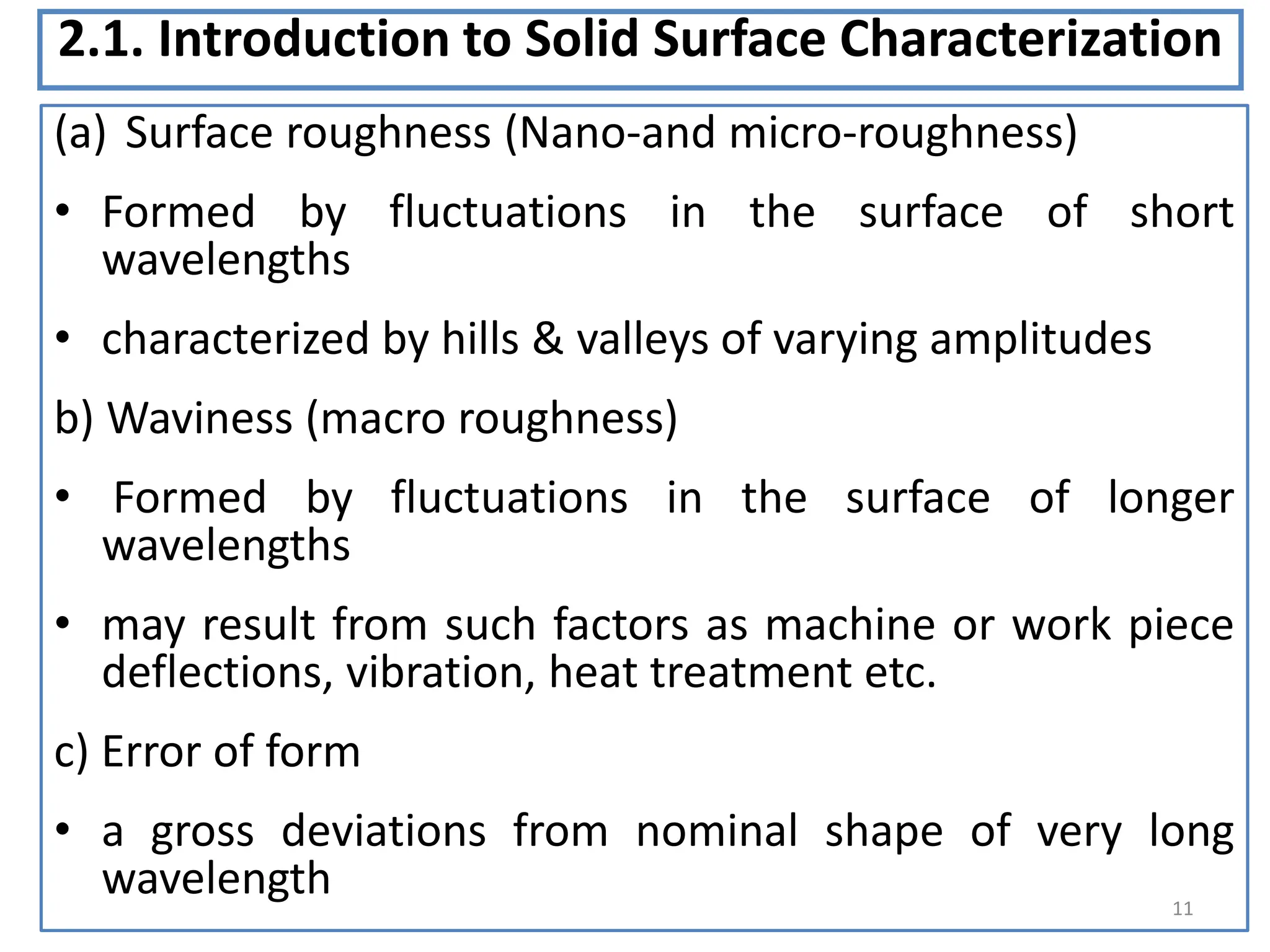 2.1. Introduction to Solid Surface Characterization
(a) Surface roughness (Nano-and micro-roughness)
• Formed by fluctuations in the surface of short
wavelengths
• characterized by hills & valleys of varying amplitudes
b) Waviness (macro roughness)
• Formed by fluctuations in the surface of longer
wavelengths
• may result from such factors as machine or work piece
deflections, vibration, heat treatment etc.
c) Error of form
• a gross deviations from nominal shape of very long
wavelength 11
 