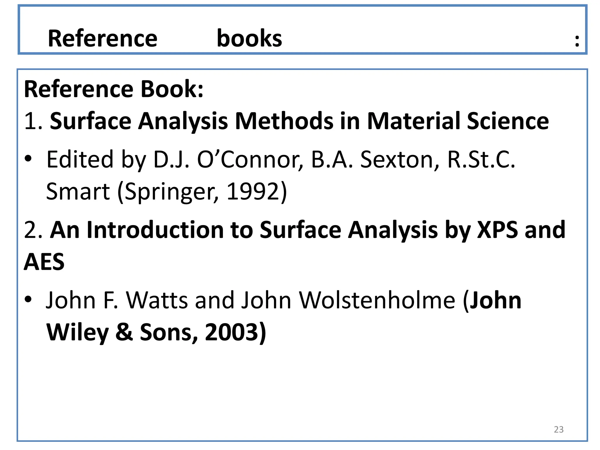 Reference books :
Reference Book:
1. Surface Analysis Methods in Material Science
• Edited by D.J. O’Connor, B.A. Sexton, R.St.C.
Smart (Springer, 1992)
2. An Introduction to Surface Analysis by XPS and
AES
• John F. Watts and John Wolstenholme (John
Wiley & Sons, 2003)
23
 