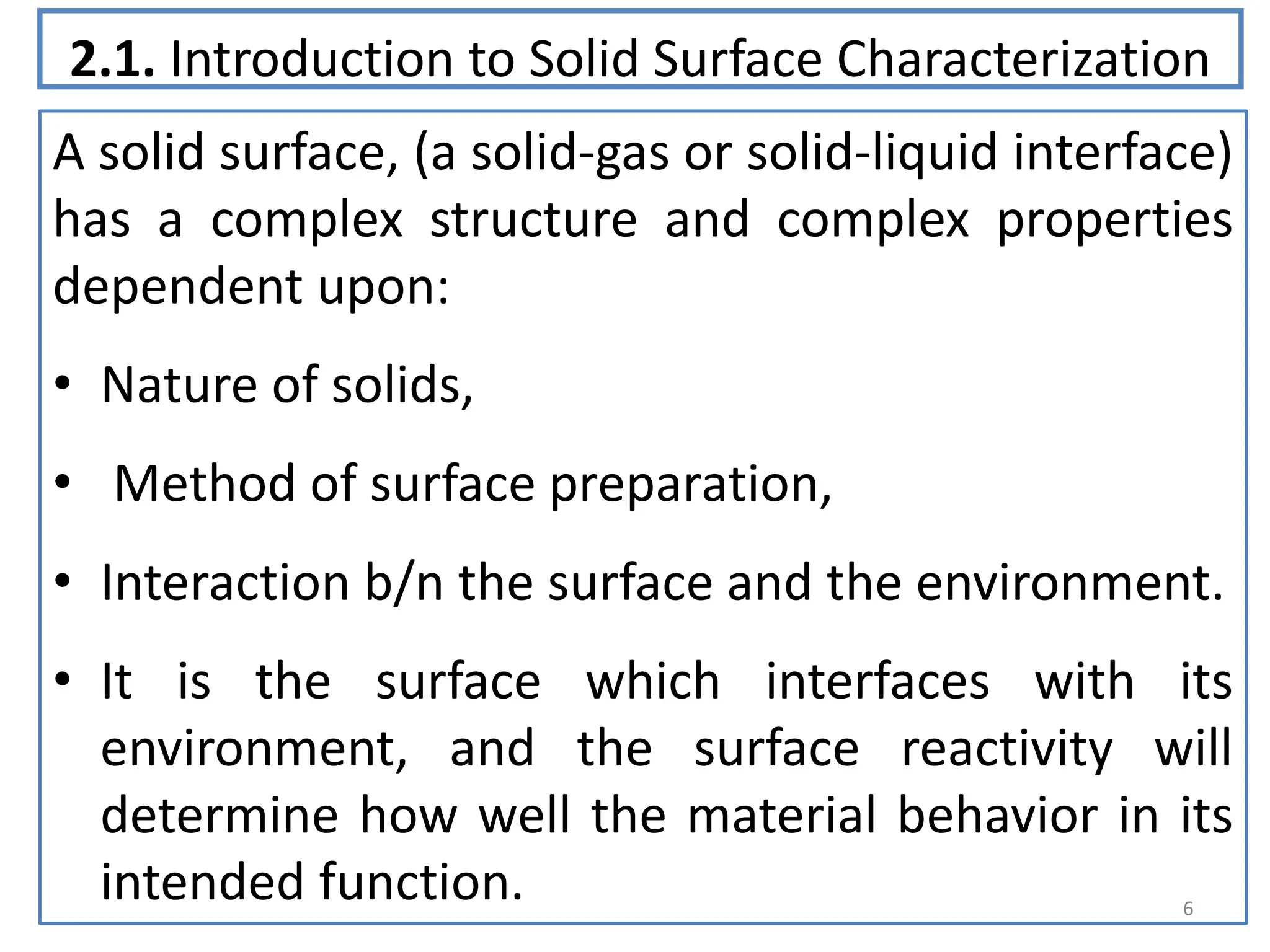 2.1. Introduction to Solid Surface Characterization
A solid surface, (a solid-gas or solid-liquid interface)
has a complex structure and complex properties
dependent upon:
• Nature of solids,
• Method of surface preparation,
• Interaction b/n the surface and the environment.
• It is the surface which interfaces with its
environment, and the surface reactivity will
determine how well the material behavior in its
intended function. 6
 