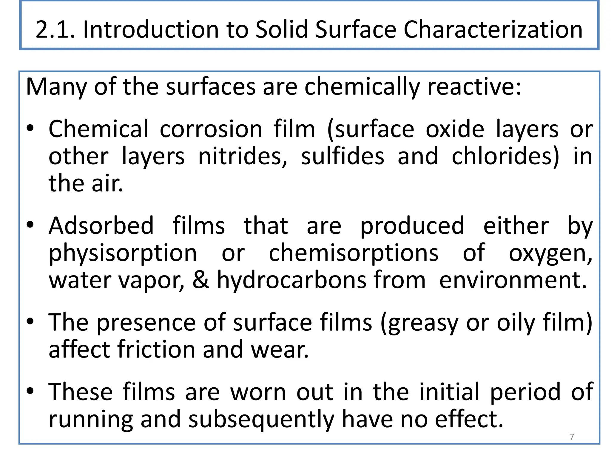 2.1. Introduction to Solid Surface Characterization
Many of the surfaces are chemically reactive:
• Chemical corrosion film (surface oxide layers or
other layers nitrides, sulfides and chlorides) in
the air.
• Adsorbed films that are produced either by
physisorption or chemisorptions of oxygen,
water vapor, & hydrocarbons from environment.
• The presence of surface films (greasy or oily film)
affect friction and wear.
• These films are worn out in the initial period of
running and subsequently have no effect. 7
 