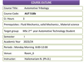 Course Title: Automotive Tribology
Course Code: AUT 518b
Cr. Hours 3
Prerequisites : Fluid Mechanics, solid Mechanics , Material science
Target group: MSc 2nd year Automotive Technology Student
Semester I
Academic Year 2023/24
Periods : Monday Morning 8:00-12:00
Venue: Room_6
Instructor: Hailemariam N. (Ph.D.)
COURSE OUTLINE
1
 