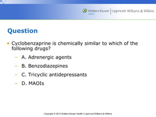 Copyright © 2012 Wolters Kluwer Health | Lippincott Williams & Wilkins 
Question 
• Cyclobenzaprine is chemically similar to which of the 
following drugs? 
– A. Adrenergic agents 
– B. Benzodiazepines 
– C. Tricyclic antidepressants 
– D. MAOIs 
 
