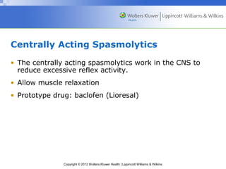 Centrally Acting Spasmolytics 
• The centrally acting spasmolytics work in the CNS to 
reduce excessive reflex activity. 
• Allow muscle relaxation 
• Prototype drug: baclofen (Lioresal) 
Copyright © 2012 Wolters Kluwer Health | Lippincott Williams & Wilkins 
 