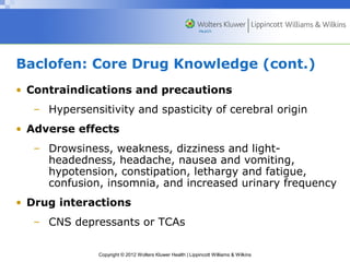 Baclofen: Core Drug Knowledge (cont.) 
• Contraindications and precautions 
– Hypersensitivity and spasticity of cerebral origin 
• Adverse effects 
– Drowsiness, weakness, dizziness and light-headedness, 
headache, nausea and vomiting, 
hypotension, constipation, lethargy and fatigue, 
confusion, insomnia, and increased urinary frequency 
• Drug interactions 
– CNS depressants or TCAs 
Copyright © 2012 Wolters Kluwer Health | Lippincott Williams & Wilkins 
 