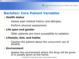 Baclofen: Core Patient Variables 
• Health status 
– Assess past medical history and allergies. 
– Perform physical assessment. 
• Life span and gender 
– Older patients are more susceptible to sedation. 
• Lifestyle, diet, and habits 
– Caution the patient about the concurrent use of 
Copyright © 2012 Wolters Kluwer Health | Lippincott Williams & Wilkins 
alcohol. 
• Environment 
– Assess the environment where the drug will be given. 
It is usually given at the home. 
 