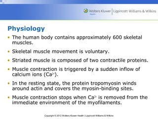 Physiology 
• The human body contains approximately 600 skeletal 
muscles. 
• Skeletal muscle movement is voluntary. 
• Striated muscle is composed of two contractile proteins. 
• Muscle contraction is triggered by a sudden inflow of 
calcium ions (Ca2+). 
• In the resting state, the protein tropomyosin winds 
around actin and covers the myosin-binding sites. 
• Muscle contraction stops when Ca2+ is removed from the 
immediate environment of the myofilaments. 
Copyright © 2012 Wolters Kluwer Health | Lippincott Williams & Wilkins 
 