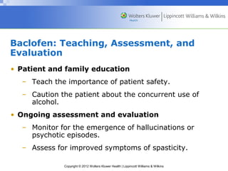 Baclofen: Teaching, Assessment, and 
Evaluation 
• Patient and family education 
– Teach the importance of patient safety. 
– Caution the patient about the concurrent use of 
Copyright © 2012 Wolters Kluwer Health | Lippincott Williams & Wilkins 
alcohol. 
• Ongoing assessment and evaluation 
– Monitor for the emergence of hallucinations or 
psychotic episodes. 
– Assess for improved symptoms of spasticity. 
 