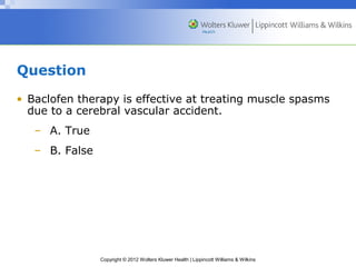 Copyright © 2012 Wolters Kluwer Health | Lippincott Williams & Wilkins 
Question 
• Baclofen therapy is effective at treating muscle spasms 
due to a cerebral vascular accident. 
– A. True 
– B. False 
 