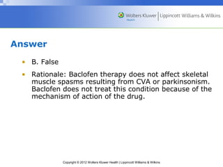 Copyright © 2012 Wolters Kluwer Health | Lippincott Williams & Wilkins 
Answer 
• B. False 
• Rationale: Baclofen therapy does not affect skeletal 
muscle spasms resulting from CVA or parkinsonism. 
Baclofen does not treat this condition because of the 
mechanism of action of the drug. 
 