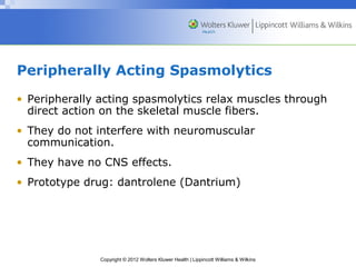 Peripherally Acting Spasmolytics 
• Peripherally acting spasmolytics relax muscles through 
direct action on the skeletal muscle fibers. 
• They do not interfere with neuromuscular 
communication. 
• They have no CNS effects. 
• Prototype drug: dantrolene (Dantrium) 
Copyright © 2012 Wolters Kluwer Health | Lippincott Williams & Wilkins 
 