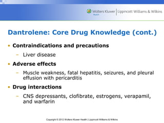 Dantrolene: Core Drug Knowledge (cont.) 
• Contraindications and precautions 
– Liver disease 
• Adverse effects 
– Muscle weakness, fatal hepatitis, seizures, and pleural 
effusion with pericarditis 
• Drug interactions 
– CNS depressants, clofibrate, estrogens, verapamil, 
and warfarin 
Copyright © 2012 Wolters Kluwer Health | Lippincott Williams & Wilkins 
 