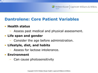 Dantrolene: Core Patient Variables 
• Health status 
– Assess past medical and physical assessment. 
• Life span and gender 
– Consider the age before administration. 
• Lifestyle, diet, and habits 
– Assess for lactose intolerance. 
• Environment 
– Can cause photosensitivity 
Copyright © 2012 Wolters Kluwer Health | Lippincott Williams & Wilkins 
 
