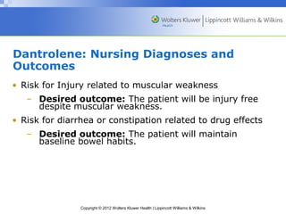 Dantrolene: Nursing Diagnoses and 
Outcomes 
• Risk for Injury related to muscular weakness 
– Desired outcome: The patient will be injury free 
despite muscular weakness. 
• Risk for diarrhea or constipation related to drug effects 
– Desired outcome: The patient will maintain 
baseline bowel habits. 
Copyright © 2012 Wolters Kluwer Health | Lippincott Williams & Wilkins 
 