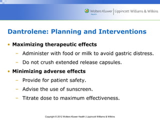 Dantrolene: Planning and Interventions 
• Maximizing therapeutic effects 
– Administer with food or milk to avoid gastric distress. 
– Do not crush extended release capsules. 
• Minimizing adverse effects 
– Provide for patient safety. 
– Advise the use of sunscreen. 
– Titrate dose to maximum effectiveness. 
Copyright © 2012 Wolters Kluwer Health | Lippincott Williams & Wilkins 
 