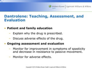 Dantrolene: Teaching, Assessment, and 
Evaluation 
• Patient and family education 
– Explain why the drug is prescribed. 
– Discuss adverse effects of the drug. 
• Ongoing assessment and evaluation 
– Monitor for improvement in symptoms of spasticity 
and decrease in resistance to passive movement. 
– Monitor for adverse effects. 
Copyright © 2012 Wolters Kluwer Health | Lippincott Williams & Wilkins 
 