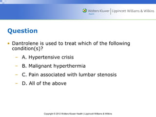 Copyright © 2012 Wolters Kluwer Health | Lippincott Williams & Wilkins 
Question 
• Dantrolene is used to treat which of the following 
condition(s)? 
– A. Hypertensive crisis 
– B. Malignant hyperthermia 
– C. Pain associated with lumbar stenosis 
– D. All of the above 
 