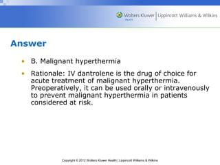 Copyright © 2012 Wolters Kluwer Health | Lippincott Williams & Wilkins 
Answer 
• B. Malignant hyperthermia 
• Rationale: IV dantrolene is the drug of choice for 
acute treatment of malignant hyperthermia. 
Preoperatively, it can be used orally or intravenously 
to prevent malignant hyperthermia in patients 
considered at risk. 
