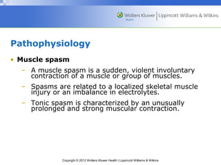 Pathophysiology 
• Muscle spasm 
– A muscle spasm is a sudden, violent involuntary 
contraction of a muscle or group of muscles. 
– Spasms are related to a localized skeletal muscle 
injury or an imbalance in electrolytes. 
– Tonic spasm is characterized by an unusually 
prolonged and strong muscular contraction. 
Copyright © 2012 Wolters Kluwer Health | Lippincott Williams & Wilkins 
 