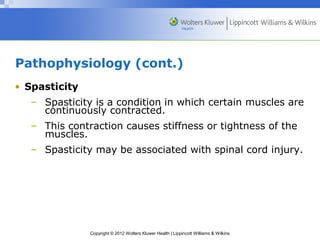 Pathophysiology (cont.) 
• Spasticity 
– Spasticity is a condition in which certain muscles are 
continuously contracted. 
– This contraction causes stiffness or tightness of the 
Copyright © 2012 Wolters Kluwer Health | Lippincott Williams & Wilkins 
muscles. 
– Spasticity may be associated with spinal cord injury. 
 