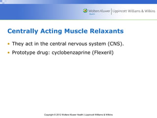 Centrally Acting Muscle Relaxants 
• They act in the central nervous system (CNS). 
• Prototype drug: cyclobenzaprine (Flexeril) 
Copyright © 2012 Wolters Kluwer Health | Lippincott Williams & Wilkins 
 