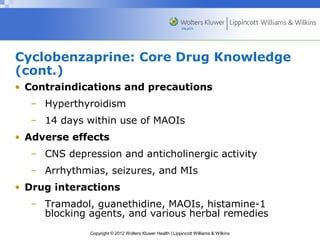 Cyclobenzaprine: Core Drug Knowledge 
(cont.) 
• Contraindications and precautions 
– Hyperthyroidism 
– 14 days within use of MAOIs 
• Adverse effects 
– CNS depression and anticholinergic activity 
– Arrhythmias, seizures, and MIs 
• Drug interactions 
– Tramadol, guanethidine, MAOIs, histamine-1 
blocking agents, and various herbal remedies 
Copyright © 2012 Wolters Kluwer Health | Lippincott Williams & Wilkins 
 