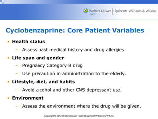 Cyclobenzaprine: Core Patient Variables 
• Health status 
– Assess past medical history and drug allergies. 
• Life span and gender 
– Pregnancy Category B drug 
– Use precaution in administration to the elderly. 
• Lifestyle, diet, and habits 
– Avoid alcohol and other CNS depressant use. 
Copyright © 2012 Wolters Kluwer Health | Lippincott Williams & Wilkins 
• Environment 
– Assess the environment where the drug will be given. 
 
