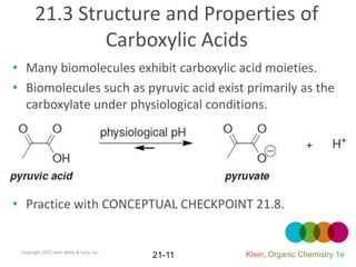 21.3 Structure and Properties of
               Carboxylic Acids
• Many biomolecules exhibit carboxylic acid moieties.
• Biomolecules such as pyruvic acid exist primarily as the
  carboxylate under physiological conditions.




• Practice with CONCEPTUAL CHECKPOINT 21.8.


 Copyright 2012 John Wiley & Sons, Inc.
                                          21-11   Klein, Organic Chemistry 1e
 
