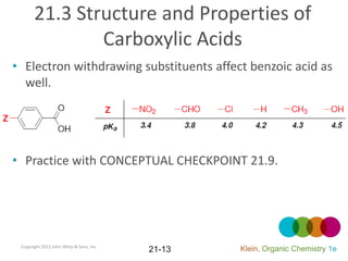 21.3 Structure and Properties of
               Carboxylic Acids
• Electron withdrawing substituents affect benzoic acid as
  well.




• Practice with CONCEPTUAL CHECKPOINT 21.9.




 Copyright 2012 John Wiley & Sons, Inc.
                                          21-13   Klein, Organic Chemistry 1e
 