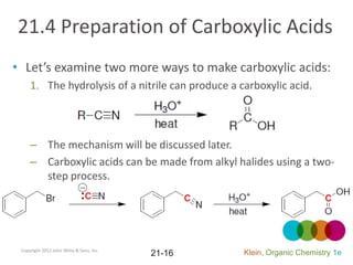 21.4 Preparation of Carboxylic Acids
• Let’s examine two more ways to make carboxylic acids:
     1. The hydrolysis of a nitrile can produce a carboxylic acid.




     – The mechanism will be discussed later.
     – Carboxylic acids can be made from alkyl halides using a two-
       step process.




 Copyright 2012 John Wiley & Sons, Inc.
                                          21-16    Klein, Organic Chemistry 1e
 