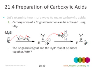21.4 Preparation of Carboxylic Acids
• Let’s examine two more ways to make carboxylic acids:
     2. Carboxylation of a Grignard reaction can be achieved using
        CO2.




     – The Grignard reagent and the H3O+ cannot be added
       together. WHY?



 Copyright 2012 John Wiley & Sons, Inc.
                                          21-17   Klein, Organic Chemistry 1e
 