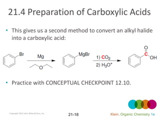 21.4 Preparation of Carboxylic Acids
• This gives us a second method to convert an alkyl halide
  into a carboxylic acid:




• Practice with CONCEPTUAL CHECKPOINT 12.10.



 Copyright 2012 John Wiley & Sons, Inc.
                                          21-18   Klein, Organic Chemistry 1e
 