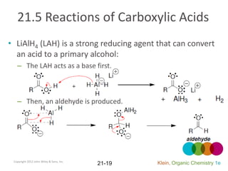 21.5 Reactions of Carboxylic Acids
• LiAlH4 (LAH) is a strong reducing agent that can convert
  an acid to a primary alcohol:
   – The LAH acts as a base first.



   – Then, an aldehyde is produced.




 Copyright 2012 John Wiley & Sons, Inc.
                                          21-19   Klein, Organic Chemistry 1e
 