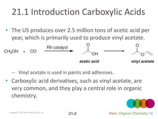 21.1 Introduction Carboxylic Acids
• The US produces over 2.5 million tons of acetic acid per
  year, which is primarily used to produce vinyl acetate.




   – Vinyl acetate is used in paints and adhesives.
• Carboxylic acid derivatives, such as vinyl acetate, are
  very common, and they play a central role in organic
  chemistry.

 Copyright 2012 John Wiley & Sons, Inc.
                                          21-2   Klein, Organic Chemistry 1e
 