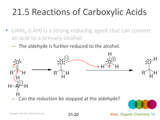 21.5 Reactions of Carboxylic Acids
• LiAlH4 (LAH) is a strong reducing agent that can convert
  an acid to a primary alcohol:
   – The aldehyde is further reduced to the alcohol.




   – Can the reduction be stopped at the aldehyde?

 Copyright 2012 John Wiley & Sons, Inc.
                                          21-20   Klein, Organic Chemistry 1e
 