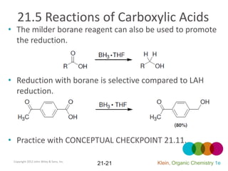 21.5 Reactions of Carboxylic Acids
• The milder borane reagent can also be used to promote
  the reduction.



• Reduction with borane is selective compared to LAH
  reduction.




• Practice with CONCEPTUAL CHECKPOINT 21.11.

 Copyright 2012 John Wiley & Sons, Inc.
                                          21-21   Klein, Organic Chemistry 1e
 