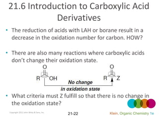 21.6 Introduction to Carboxylic Acid
             Derivatives
• The reduction of acids with LAH or borane result in a
  decrease in the oxidation number for carbon. HOW?

• There are also many reactions where carboxylic acids
  don’t change their oxidation state.




• What criteria must Z fulfill so that there is no change in
  the oxidation state?
 Copyright 2012 John Wiley & Sons, Inc.
                                          21-22   Klein, Organic Chemistry 1e
 