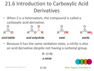 21.6 Introduction to Carboxylic Acid
             Derivatives
• When Z is a heteroatom, the compound is called a
  carboxylic acid derivative.




• Because it has the same oxidation state, a nitrile is also
  an acid derivative despite not having a carbonyl group.



 Copyright 2012 John Wiley & Sons, Inc.
                                          21-23   Klein, Organic Chemistry 1e
 