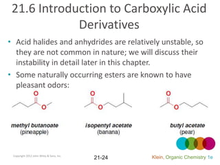 21.6 Introduction to Carboxylic Acid
             Derivatives
• Acid halides and anhydrides are relatively unstable, so
  they are not common in nature; we will discuss their
  instability in detail later in this chapter.
• Some naturally occurring esters are known to have
  pleasant odors:




 Copyright 2012 John Wiley & Sons, Inc.
                                          21-24   Klein, Organic Chemistry 1e
 