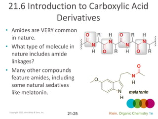 21.6 Introduction to Carboxylic Acid
             Derivatives
• Amides are VERY common
  in nature.
• What type of molecule in
  nature includes amide
  linkages?
• Many other compounds
  feature amides, including
  some natural sedatives
  like melatonin.


 Copyright 2012 John Wiley & Sons, Inc.
                                          21-25   Klein, Organic Chemistry 1e
 