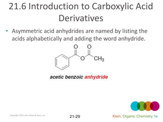 21.6 Introduction to Carboxylic Acid
             Derivatives
• Asymmetric acid anhydrides are named by listing the
  acids alphabetically and adding the word anhydride.




 Copyright 2012 John Wiley & Sons, Inc.
                                          21-29   Klein, Organic Chemistry 1e
 