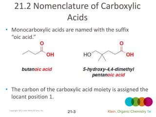 21.2 Nomenclature of Carboxylic
                  Acids
• Monocarboxylic acids are named with the suffix
  “oic acid.”




• The carbon of the carboxylic acid moiety is assigned the
  locant position 1.

 Copyright 2012 John Wiley & Sons, Inc.
                                          21-3   Klein, Organic Chemistry 1e
 