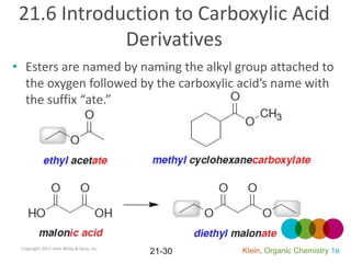 21.6 Introduction to Carboxylic Acid
             Derivatives
• Esters are named by naming the alkyl group attached to
  the oxygen followed by the carboxylic acid’s name with
  the suffix “ate.”




 Copyright 2012 John Wiley & Sons, Inc.
                                          21-30   Klein, Organic Chemistry 1e
 