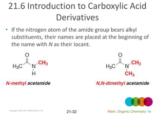 21.6 Introduction to Carboxylic Acid
             Derivatives
• If the nitrogen atom of the amide group bears alkyl
  substituents, their names are placed at the beginning of
  the name with N as their locant.




 Copyright 2012 John Wiley & Sons, Inc.
                                          21-32   Klein, Organic Chemistry 1e
 