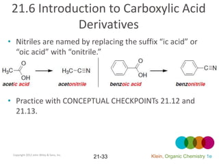 21.6 Introduction to Carboxylic Acid
             Derivatives
• Nitriles are named by replacing the suffix “ic acid” or
  “oic acid” with “onitrile.”




• Practice with CONCEPTUAL CHECKPOINTs 21.12 and
  21.13.



 Copyright 2012 John Wiley & Sons, Inc.
                                          21-33   Klein, Organic Chemistry 1e
 