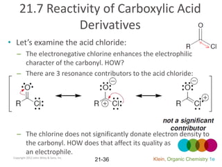 21.7 Reactivity of Carboxylic Acid
                Derivatives
• Let’s examine the acid chloride:
   – The electronegative chlorine enhances the electrophilic
     character of the carbonyl. HOW?
   – There are 3 resonance contributors to the acid chloride:




   – The chlorine does not significantly donate electron density to
     the carbonyl. HOW does that affect its quality as
     an electrophile.
 Copyright 2012 John Wiley & Sons, Inc.
                                          21-36   Klein, Organic Chemistry 1e
 