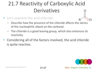 21.7 Reactivity of Carboxylic Acid
                Derivatives
• Let’s examine the acid chloride:
   – Describe how the presence of the chloride affects the sterics
     of the nucleophilic attack on the carbonyl.
   – The chloride is a good leaving group, which also enhances its
     reactivity.
• Considering all of the factors involved, the acid chloride
  is quite reactive.




 Copyright 2012 John Wiley & Sons, Inc.
                                          21-37   Klein, Organic Chemistry 1e
 